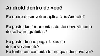 Android dentro de você
Eu quero desenvolver aplicativos Android?
Eu gosto das ferramentas de desenvolvimento
de software gratuitas?
Eu gosto de não pagar taxas de
desenvolvimento?
Eu tenho um computador no qual desenvolver?
 