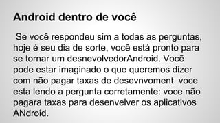 Android dentro de você
Se você respondeu sim a todas as perguntas,
hoje é seu dia de sorte, você está pronto para
se tornar um desnevolvedorAndroid. Vocẽ
pode estar imaginado o que queremos dizer
com não pagar taxas de desevnvoment. voce
esta lendo a pergunta corretamente: voce não
pagara taxas para desenvelver os aplicativos
ANdroid.
 