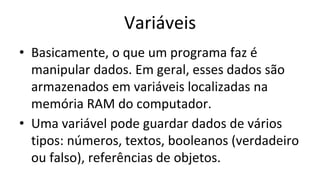 Variáveis
• Basicamente, o que um programa faz é
manipular dados. Em geral, esses dados são
armazenados em variáveis localizadas na
memória RAM do computador.
• Uma variável pode guardar dados de vários
tipos: números, textos, booleanos (verdadeiro
ou falso), referências de objetos.
 