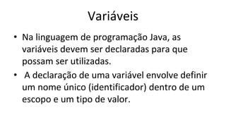 Variáveis
• Na linguagem de programação Java, as
variáveis devem ser declaradas para que
possam ser utilizadas.
• A declaração de uma variável envolve definir
um nome único (identificador) dentro de um
escopo e um tipo de valor.
 