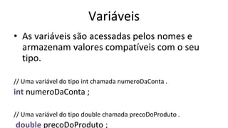 Variáveis
• As variáveis são acessadas pelos nomes e
armazenam valores compatíveis com o seu
tipo.
// Uma variável do tipo int chamada numeroDaConta .
int numeroDaConta ;
// Uma variável do tipo double chamada precoDoProduto .
double precoDoProduto ;
 