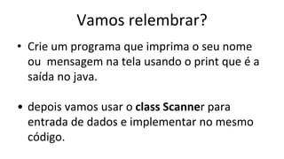 Vamos relembrar?
• Crie um programa que imprima o seu nome
ou mensagem na tela usando o print que é a
saída no java.
• depois vamos usar o class Scanner para
entrada de dados e implementar no mesmo
código.
 