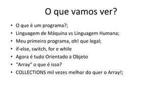 O que vamos ver?
• O que é um programa?;
• Linguagem de Máquina vs Linguagem Humana;
• Meu primeiro programa, oh! que legal;
• if-else, switch, for e while
• Agora é tudo Orientado a Objeto
• “Array” o que é isso?
• COLLECTIONS mil vezes melhor do quer o Array!;
 