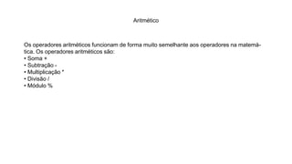 Aritmético
Os operadores aritméticos funcionam de forma muito semelhante aos operadores na matemá-
tica. Os operadores aritméticos são:
• Soma +
• Subtração -
• Multiplicação *
• Divisão /
• Módulo %
 