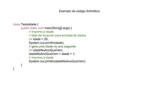 Exemplo de código Aritmético
class TestaIdade {
public static void main(String[] args) {
// imprime a idade
// falar de Scanner para entrada de dados
int idade = 20;
System.out.println(idade);
// gera uma idade no ano seguinte
int idadeNoAnoQueVem;
idadeNoAnoQueVem = idade + 1;
// imprime a idade
System.out.println(idadeNoAnoQueVem);
}
}
 