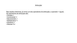 Atribuição
Nas seções anteriores, já vimos um dos operadores de atribuição, o operador = (igual).
Os operadores de atribuição são:
• Simples =
• Incremental +=
• Decremental -=
• Multiplicativa *=
• Divisória /=
• Modular %=
 