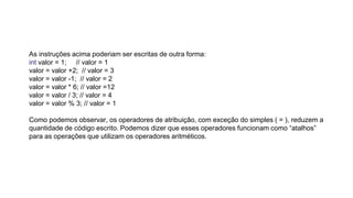 As instruções acima poderiam ser escritas de outra forma:
int valor = 1; // valor = 1
valor = valor +2; // valor = 3
valor = valor -1; // valor = 2
valor = valor * 6; // valor =12
valor = valor / 3; // valor = 4
valor = valor % 3; // valor = 1
Como podemos observar, os operadores de atribuição, com exceção do simples ( = ), reduzem a
quantidade de código escrito. Podemos dizer que esses operadores funcionam como “atalhos”
para as operações que utilizam os operadores aritméticos.
 