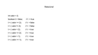 Relacional
int valor = 2;
boolean t = false; // t = true
t = ( valor == 2); // t = false
t = ( valor != 2); // t = false
t = ( valor < 2); // t = true
t = ( valor <= 2); // t = true
t = ( valor > 1); // t = true
t = ( valor >= 1); // t = true
 