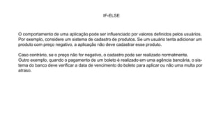 IF-ELSE
O comportamento de uma aplicação pode ser influenciado por valores definidos pelos usuários.
Por exemplo, considere um sistema de cadastro de produtos. Se um usuário tenta adicionar um
produto com preço negativo, a aplicação não deve cadastrar esse produto.
Caso contrário, se o preço não for negativo, o cadastro pode ser realizado normalmente.
Outro exemplo, quando o pagamento de um boleto é realizado em uma agência bancária, o sis-
tema do banco deve verificar a data de vencimento do boleto para aplicar ou não uma multa por
atraso.
 