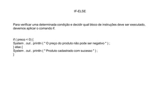 IF-ELSE
Para verificar uma determinada condição e decidir qual bloco de instruções deve ser executado,
devemos aplicar o comando if.
if ( preco < 0) {
System . out . println ( " O preço do produto não pode ser negativo " ) ;
} else {
System . out . println ( " Produto cadastrado com sucesso " ) ;
}
 
