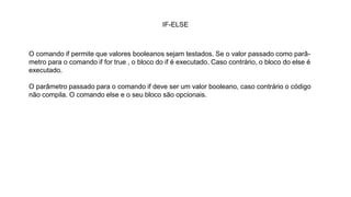 IF-ELSE
O comando if permite que valores booleanos sejam testados. Se o valor passado como parâ-
metro para o comando if for true , o bloco do if é executado. Caso contrário, o bloco do else é
executado.
O parâmetro passado para o comando if deve ser um valor booleano, caso contrário o código
não compila. O comando else e o seu bloco são opcionais.
 