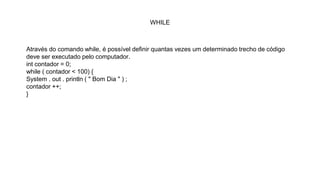 WHILE
Através do comando while, é possível definir quantas vezes um determinado trecho de código
deve ser executado pelo computador.
int contador = 0;
while ( contador < 100) {
System . out . println ( " Bom Dia " ) ;
contador ++;
}
 