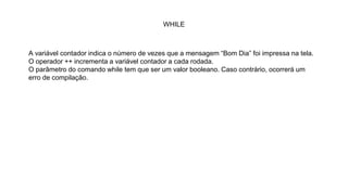 WHILE
A variável contador indica o número de vezes que a mensagem “Bom Dia” foi impressa na tela.
O operador ++ incrementa a variável contador a cada rodada.
O parâmetro do comando while tem que ser um valor booleano. Caso contrário, ocorrerá um
erro de compilação.
 