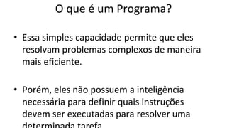O que é um Programa?
• Essa simples capacidade permite que eles
resolvam problemas complexos de maneira
mais eficiente.
• Porém, eles não possuem a inteligência
necessária para definir quais instruções
devem ser executadas para resolver uma
 