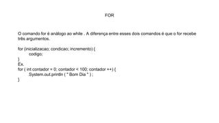 FOR
O comando for é análogo ao while . A diferença entre esses dois comandos é que o for recebe
três argumentos.
for (inicializacao; condicao; incremento) {
codigo;
}
Ex.
for ( int contador = 0; contador < 100; contador ++) {
System.out.println ( " Bom Dia " ) ;
}
 