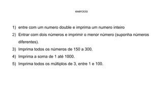 exercicio
1) entre com um numero double e imprima um numero inteiro
2) Entrar com dois números e imprimir o menor número (suponha números
diferentes).
3) Imprima todos os números de 150 a 300.
4) Imprima a soma de 1 até 1000.
5) Imprima todos os múltiplos de 3, entre 1 e 100.
 