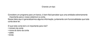 Criando um tipo
Considere um programa para um banco, é bem fácil perceber que uma entidade extremamente
importante para o nosso sistema é a conta.
Nossa ideia aqui é generalizarmos alguma informação, juntamente com funcionalidades que toda
conta deve ter.
O que toda conta tem e é importante para nós?
• número da conta
• nome do dono da conta
• saldo
• limite
 