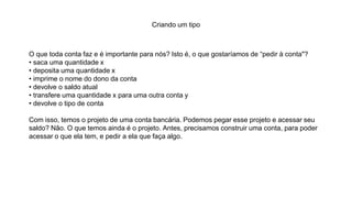 Criando um tipo
O que toda conta faz e é importante para nós? Isto é, o que gostaríamos de “pedir à conta"?
• saca uma quantidade x
• deposita uma quantidade x
• imprime o nome do dono da conta
• devolve o saldo atual
• transfere uma quantidade x para uma outra conta y
• devolve o tipo de conta
Com isso, temos o projeto de uma conta bancária. Podemos pegar esse projeto e acessar seu
saldo? Não. O que temos ainda é o projeto. Antes, precisamos construir uma conta, para poder
acessar o que ela tem, e pedir a ela que faça algo.
 