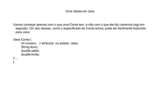 Uma classe em Java
Vamos começar apenas com o que uma Conta tem, e não com o que ela faz (veremos logo em
seguida). Um tipo desses, como o especificado de Conta acima, pode ser facilmente traduzido
para Java:
class Conta {
int numero; // atribuido ou estado class
String dono;
double saldo;
double limite;
// ..
}
 