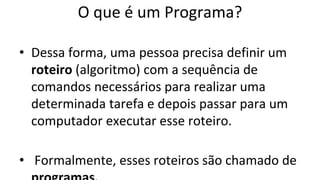 O que é um Programa?
• Dessa forma, uma pessoa precisa definir um
roteiro (algoritmo) com a sequência de
comandos necessários para realizar uma
determinada tarefa e depois passar para um
computador executar esse roteiro.
• Formalmente, esses roteiros são chamado de
 