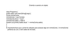 Criando e usando um objeto
class Programa {
public static void main(String[] args) {
Conta minhaConta;
minhaConta = new Conta();
minhaConta.dono = "Levi";
minhaConta.saldo = 1000.0;
System.out.println("Saldo atual: " + minhaConta.saldo);
}
}
É importante fixar que o ponto foi utilizado para acessar algo em minhaConta . A minhaConta
pertence ao Levi, e tem saldo de mil reais.
 