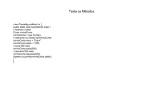 Testa os Métodos
class TestaAlgunsMetodos {
public static void main(String[] args) {
// criando a conta
Conta minhaConta;
minhaConta = new Conta();
// alterando os valores de minhaConta
minhaConta.dono = "Duke";
minhaConta.saldo = 1000;
// saca 200 reais
minhaConta.saca(200);
// deposita 500 reais
minhaConta.deposita(500);
System.out.println(minhaConta.saldo);
}
}
 