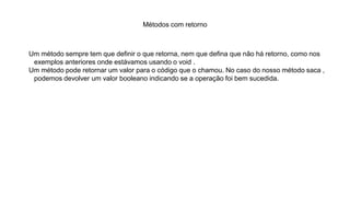 Métodos com retorno
Um método sempre tem que definir o que retorna, nem que defina que não há retorno, como nos
exemplos anteriores onde estávamos usando o void .
Um método pode retornar um valor para o código que o chamou. No caso do nosso método saca ,
podemos devolver um valor booleano indicando se a operação foi bem sucedida.
 