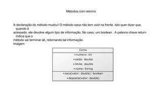 Métodos com retorno
A declaração do método mudou! O método saca não tem void na frente. Isto quer dizer que,
quando é
acessado, ele devolve algum tipo de informação. No caso, um boolean . A palavra chave return
indica que o
método vai terminar ali, retornando tal informação.
imagem
 