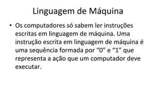 Linguagem de Máquina
• Os computadores só sabem ler instruções
escritas em linguagem de máquina. Uma
instrução escrita em linguagem de máquina é
uma sequência formada por “0” e “1” que
representa a ação que um computador deve
executar.
 