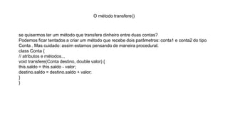O método transfere()
se quisermos ter um método que transfere dinheiro entre duas contas?
Podemos ficar tentados a criar um método que recebe dois parâmetros: conta1 e conta2 do tipo
Conta . Mas cuidado: assim estamos pensando de maneira procedural.
class Conta {
// atributos e métodos...
void transfere(Conta destino, double valor) {
this.saldo = this.saldo - valor;
destino.saldo = destino.saldo + valor;
}
}
 