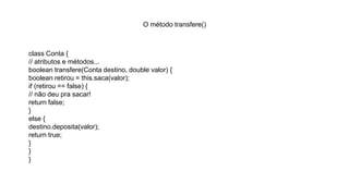 O método transfere()
class Conta {
// atributos e métodos...
boolean transfere(Conta destino, double valor) {
boolean retirou = this.saca(valor);
if (retirou == false) {
// não deu pra sacar!
return false;
}
else {
destino.deposita(valor);
return true;
}
}
}
 