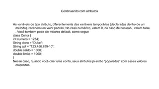 Continuando com atributos
As variáveis do tipo atributo, diferentemente das variáveis temporárias (declaradas dentro de um
método), recebem um valor padrão. No caso numérico, valem 0, no caso de boolean , valem false
. Você também pode dar valores default, como segue
class Conta {
int numero = 1234;
String dono = "Duke";
String cpf = "123.456.789-10";
double saldo = 1000;
double limite = 1000;
}
Nesse caso, quando você criar uma conta, seus atributos já estão “populados” com esses valores
colocados.
 