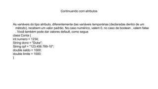 Continuando com atributos
As variáveis do tipo atributo, diferentemente das variáveis temporárias (declaradas dentro de um
método), recebem um valor padrão. No caso numérico, valem 0, no caso de boolean , valem false
. Você também pode dar valores default, como segue
class Conta {
int numero = 1234;
String dono = "Duke";
String cpf = "123.456.789-10";
double saldo = 1000;
double limite = 1000;
}
 
