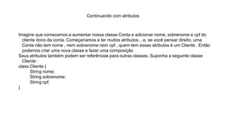 Continuando com atributos
Imagine que comecemos a aumentar nossa classe Conta e adicionar nome, sobrenome e cpf do
cliente dono da conta. Começaríamos a ter muitos atributos... e, se você pensar direito, uma
Conta não tem nome , nem sobrenome nem cpf , quem tem esses atributos é um Cliente . Então
podemos criar uma nova classe e fazer uma composição
Seus atributos também podem ser referências para outras classes. Suponha a seguinte classe
Cliente :
class Cliente {
String nome;
String sobrenome;
String cpf;
}
 