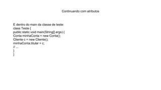 Continuando com atributos
E dentro do main da classe de teste:
class Teste {
public static void main(String[] args) {
Conta minhaConta = new Conta();
Cliente c = new Cliente();
minhaConta.titular = c;
// ...
}
}
 