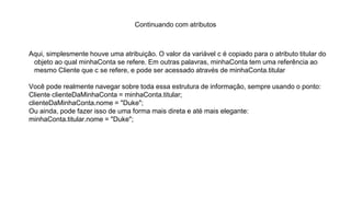 Continuando com atributos
Aqui, simplesmente houve uma atribuição. O valor da variável c é copiado para o atributo titular do
objeto ao qual minhaConta se refere. Em outras palavras, minhaConta tem uma referência ao
mesmo Cliente que c se refere, e pode ser acessado através de minhaConta.titular
Você pode realmente navegar sobre toda essa estrutura de informação, sempre usando o ponto:
Cliente clienteDaMinhaConta = minhaConta.titular;
clienteDaMinhaConta.nome = "Duke";
Ou ainda, pode fazer isso de uma forma mais direta e até mais elegante:
minhaConta.titular.nome = "Duke";
 