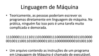 Linguagem de Máquina
• Teoricamente, as pessoas poderiam escrever os
programas diretamente em linguagem de máquina. Na
prática, ninguém faz isso pois é uma tarefa muito
complicada e demorada.
1110000111111011101000001110000000001011010000
0010011100110100100001101110000000000101001100
• Um arquivo contendo as instruções de um programa
em Linguagem de Máquina é chamado de executável.
 
