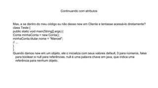 Continuando com atributos
Mas, e se dentro do meu código eu não desse new em Cliente e tentasse acessá-lo diretamente?
class Teste {
public static void main(String[] args) {
Conta minhaConta = new Conta();
minhaConta.titular.nome = "Manoel";
// ...
}
}
Quando damos new em um objeto, ele o inicializa com seus valores default, 0 para números, false
para boolean e null para referências. null é uma palavra chave em java, que indica uma
referência para nenhum objeto.
 