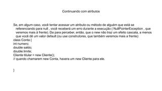 Continuando com atributos
Se, em algum caso, você tentar acessar um atributo ou método de alguém que está se
referenciando para null , você receberá um erro durante a execução ( NullPointerException , que
veremos mais à frente). Da para perceber, então, que o new não traz um efeito cascata, a menos
que você dê um valor default (ou use construtores, que também veremos mais a frente):
class Conta {
int numero;
double saldo;
double limite;
Cliente titular = new Cliente();
// quando chamarem new Conta, havera um new Cliente para ele.
}
 