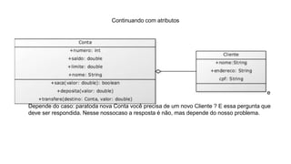 Continuando com atributos
Com esse código, toda nova Conta criada já terá um novo Cliente associado, sem necessidade de
instanciá-lo logo em seguida da instanciação de uma Conta . Qual alternativa você deve usar?
Depende do caso: paratoda nova Conta você precisa de um novo Cliente ? É essa pergunta que
deve ser respondida. Nesse nossocaso a resposta é não, mas depende do nosso problema.
 