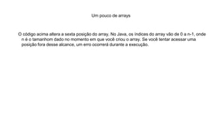 Um pouco de arrays
O código acima altera a sexta posição do array. No Java, os índices do array vão de 0 a n-1, onde
n é o tamanhom dado no momento em que você criou o array. Se você tentar acessar uma
posição fora desse alcance, um erro ocorrerá durante a execução.
 
