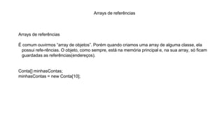 Arrays de referências
Arrays de referências
É comum ouvirmos “array de objetos”. Porém quando criamos uma array de alguma classe, ela
possui refe-rências. O objeto, como sempre, está na memória principal e, na sua array, só ficam
guardadas as referências(endereços).
Conta[] minhasContas;
minhasContas = new Conta[10];
 
