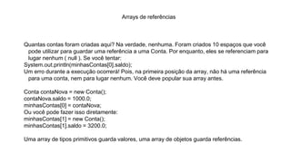 Arrays de referências
Quantas contas foram criadas aqui? Na verdade, nenhuma. Foram criados 10 espaços que você
pode utilizar para guardar uma referência a uma Conta. Por enquanto, eles se referenciam para
lugar nenhum ( null ). Se você tentar:
System.out.println(minhasContas[0].saldo);
Um erro durante a execução ocorrerá! Pois, na primeira posição da array, não há uma referência
para uma conta, nem para lugar nenhum. Você deve popular sua array antes.
Conta contaNova = new Conta();
contaNova.saldo = 1000.0;
minhasContas[0] = contaNova;
Ou você pode fazer isso diretamente:
minhasContas[1] = new Conta();
minhasContas[1].saldo = 3200.0;
Uma array de tipos primitivos guarda valores, uma array de objetos guarda referências.
 