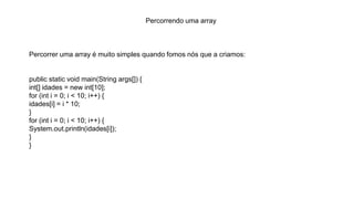 Percorrendo uma array
Percorrer uma array é muito simples quando fomos nós que a criamos:
public static void main(String args[]) {
int[] idades = new int[10];
for (int i = 0; i < 10; i++) {
idades[i] = i * 10;
}
for (int i = 0; i < 10; i++) {
System.out.println(idades[i]);
}
}
 