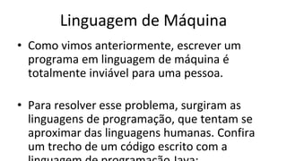 Linguagem de Máquina
• Como vimos anteriormente, escrever um
programa em linguagem de máquina é
totalmente inviável para uma pessoa.
• Para resolver esse problema, surgiram as
linguagens de programação, que tentam se
aproximar das linguagens humanas. Confira
um trecho de um código escrito com a
 