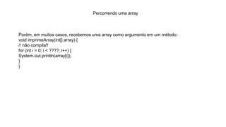 Percorrendo uma array
Porém, em muitos casos, recebemos uma array como argumento em um método:
void imprimeArray(int[] array) {
// não compila!!
for (int i = 0; i < ????; i++) {
System.out.println(array[i]);
}
}
 