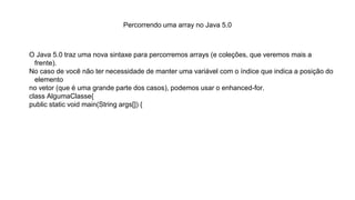 Percorrendo uma array no Java 5.0
O Java 5.0 traz uma nova sintaxe para percorremos arrays (e coleções, que veremos mais a
frente).
No caso de você não ter necessidade de manter uma variável com o índice que indica a posição do
elemento
no vetor (que é uma grande parte dos casos), podemos usar o enhanced-for.
class AlgumaClasse{
public static void main(String args[]) {
 