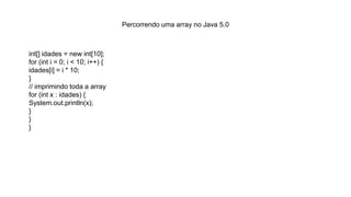 Percorrendo uma array no Java 5.0
int[] idades = new int[10];
for (int i = 0; i < 10; i++) {
idades[i] = i * 10;
}
// imprimindo toda a array
for (int x : idades) {
System.out.println(x);
}
}
}
 