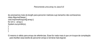 Percorrendo uma array no Java 5.0
ão precisamos mais do length para percorrer matrizes cujo tamanho não conhecemos:
class AlgumaClasse {
void imprimeArray(int[] array) {
for (int x : array) {
System.out.println(x);
}
}
}
O mesmo é válido para arrays de referências. Esse for nada mais é que um truque de compilação
para facilitar essa tarefa de percorrer arrays e torná-la mais legível.
 
