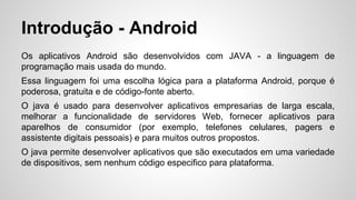 Introdução - Android
Os aplicativos Android são desenvolvidos com JAVA - a linguagem de
programação mais usada do mundo.
Essa linguagem foi uma escolha lógica para a plataforma Android, porque é
poderosa, gratuita e de código-fonte aberto.
O java é usado para desenvolver aplicativos empresarias de larga escala,
melhorar a funcionalidade de servidores Web, fornecer aplicativos para
aparelhos de consumidor (por exemplo, telefones celulares, pagers e
assistente digitais pessoais) e para muitos outros propostos.
O java permite desenvolver aplicativos que são executados em uma variedade
de dispositivos, sem nenhum código especifico para plataforma.
 